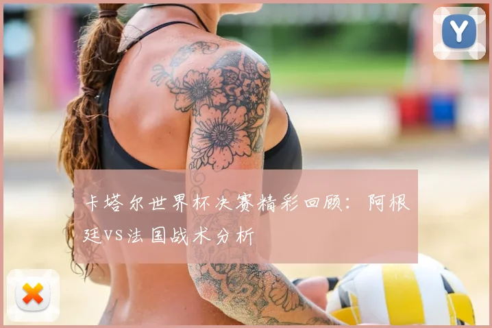 卡塔尔世界杯决赛精彩回顾:阿根廷vs法国战术分析