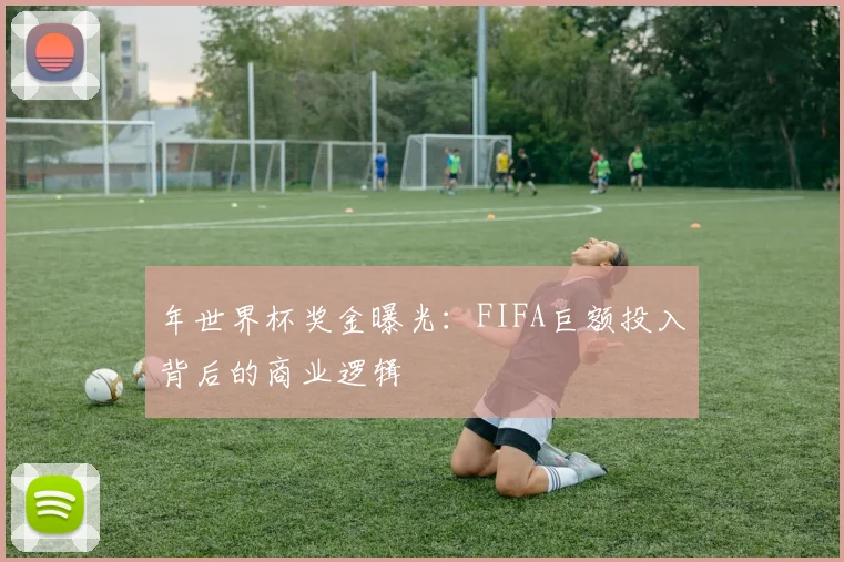 年世界杯奖金曝光:FIFA巨额投入背后的商业逻辑