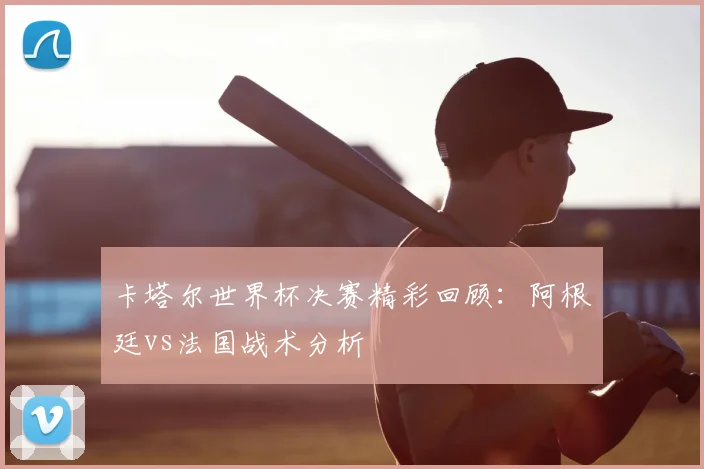卡塔尔世界杯决赛精彩回顾:阿根廷vs法国战术分析