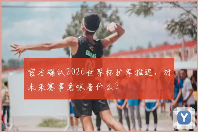 官方确认2026世界杯扩军推迟，对未来赛事意味着什么？