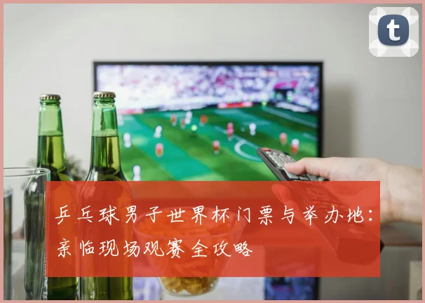 乒乓球男子世界杯门票与举办地：亲临现场观赛全攻略